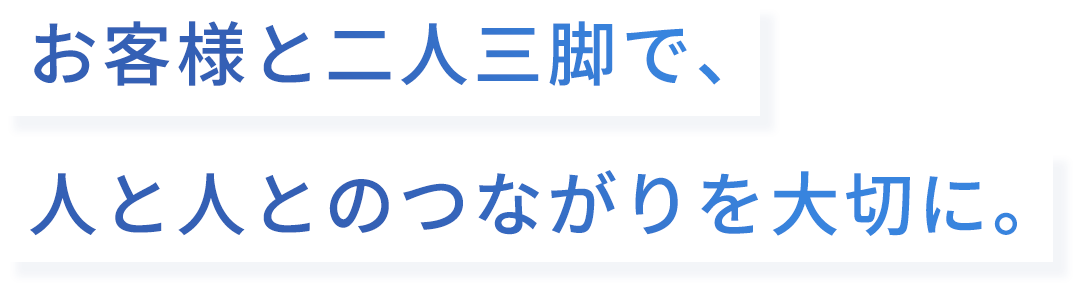 お客様と二人三脚で、人と人とのつながりを大切に。